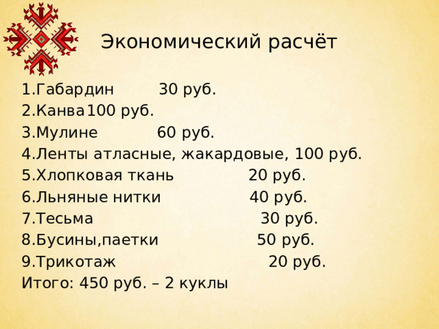 Экономический расчёт 1.Габардин 30 руб. 2.Канва   100 руб. 3.Мулине 60 руб. 4.Ленты атласные, жакардовые,  100 руб. 5.Хлопковая ткань 20 руб. 6.Льняные нитки 40 руб. 7.Тесьма 30 руб. 8.Бусины,паетки 50 руб. 9.Трикотаж 20 руб. Итого: 450 руб. – 2 куклы