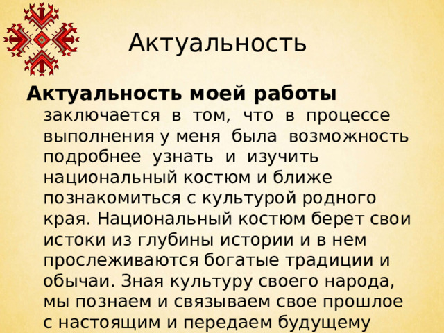 Актуальность Актуальность моей работы заключается в том,  что в процессе выполнения у меня была возможность подробнее узнать и изучить национальный костюм и ближе познакомиться с культурой родного края. Национальный костюм берет свои истоки из глубины истории и в нем прослеживаются богатые традиции и обычаи. Зная культуру своего народа, мы познаем и связываем свое прошлое с настоящим и передаем будущему поколению.