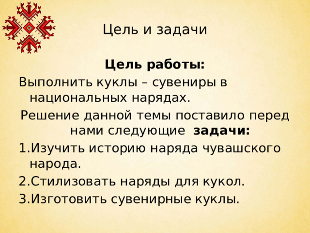 Цель и задачи Цель работы: Выполнить куклы – сувениры в национальных нарядах. Решение данной темы поставило перед нами следующие задачи: 1.Изучить историю наряда чувашского народа. 2.Стилизовать наряды для кукол. 3.Изготовить сувенирные куклы.