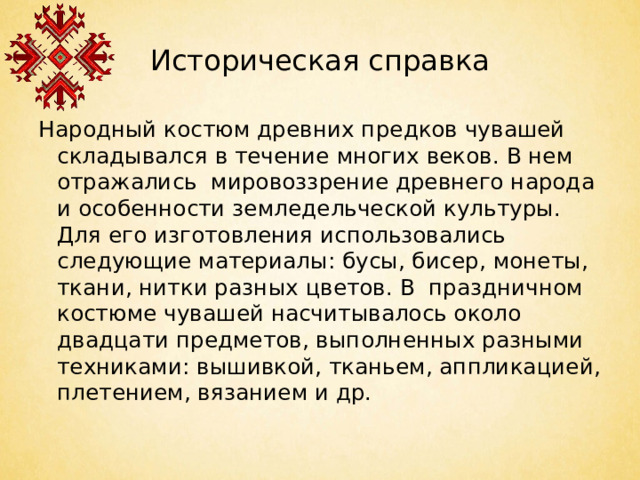 Историческая справка Народный костюм древних предков чувашей складывался в течение многих веков. В нем отражались мировоззрение древнего народа и особенности земледельческой культуры. Для его изготовления использовались следующие материалы: бусы, бисер, монеты, ткани, нитки разных цветов. В праздничном костюме чувашей насчитывалось около двадцати предметов, выполненных разными техниками: вышивкой, тканьем, аппликацией, плетением, вязанием и др.