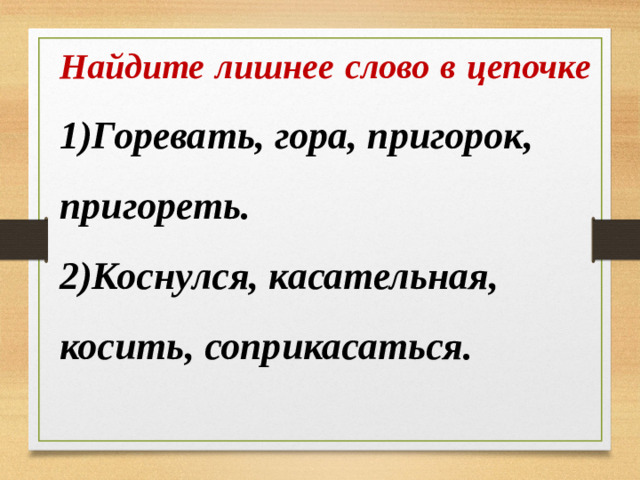 Найдите лишнее слово в цепочке 1)Горевать, гора, пригорок, пригореть. 2)Коснулся, касательная, косить, соприкасаться.