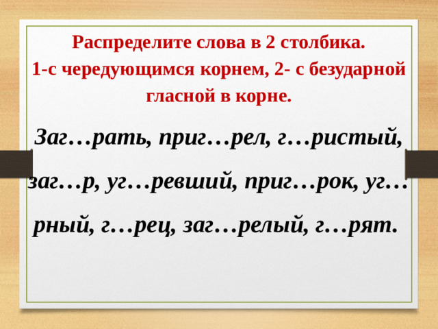 Распределите слова в 2 столбика. 1-с чередующимся корнем, 2- с безударной гласной в корне. Заг…рать, приг…рел, г…ристый, заг…р, уг…ревший, приг…рок, уг…рный, г…рец, заг…релый, г…рят.