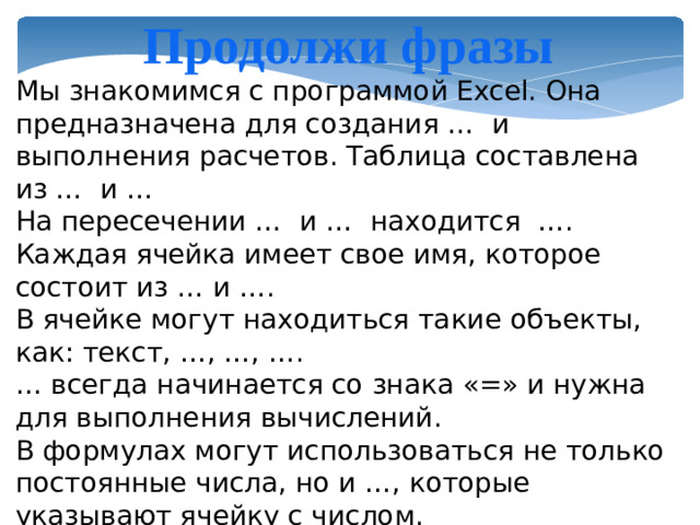 Продолжи фразы Мы знакомимся с программой Excel. Она предназначена для создания … и выполнения расчетов. Таблица составлена из … и … На пересечении … и … находится …. Каждая ячейка имеет свое имя, которое состоит из … и …. В ячейке могут находиться такие объекты, как: текст, …, …, …. … всегда начинается со знака «=» и нужна для выполнения вычислений. В формулах могут использоваться не только постоянные числа, но и …, которые указывают ячейку с числом.