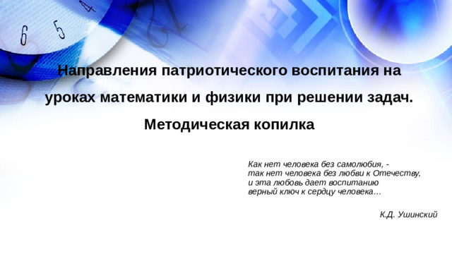 Направления патриотического воспитания на уроках математики и физики при решении задач. Методическая копилка Как нет человека без самолюбия, -  так нет человека без любви к Отечеству,  и эта любовь дает воспитанию  верный ключ к сердцу человека…  К.Д. Ушинский