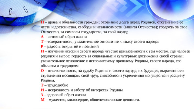 П – права и обязанности граждан; осознание долга перед Родиной, отстаивание ее чести и достоинства, свободы и независимости (защита Отечества); гордость за свое Отечество, за символы государства, за свой народ; А – активный образ жизни Т – толерантность, уважительное отношение к языку своего народа; Р – радость открытий и познаний И – изучение истории своего народа чувство привязанности к тем местам, где человек родился и вырос; гордость за социальные и культурные достижения своей страны; уважительное отношение к историческому прошлому Родины, своего народа, его обычаям и традициям О – ответственность, за судьбу Родины и своего народа, их будущее, выраженное в стремлении посвящать свой труд, способности укреплению могущества и расцвету Родины, Т – трудолюбие И  – искренность и заботу об интересах Родины З  – здоровый образ жизни М – мужество, милосердие, общечеловеческие ценности.