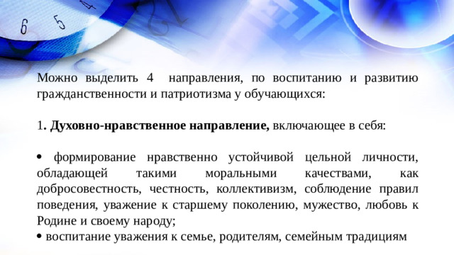 Можно выделить 4 направления, по воспитанию и развитию гражданственности и патриотизма у обучающихся: 1 . Духовно-нравственное направление, включающее в себя:    формирование нравственно устойчивой цельной личности, обладающей такими моральными качествами, как добросовестность, честность, коллективизм, соблюдение правил поведения, уважение к старшему поколению, мужество, любовь к Родине и своему народу;   воспитание уважения к семье, родителям, семейным традициям