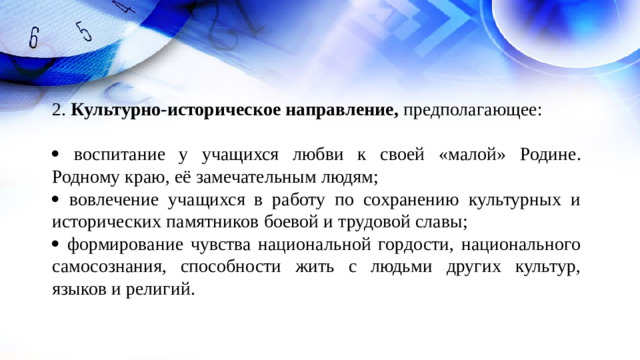 2. Культурно-историческое направление, предполагающее:    воспитание у учащихся любви к своей « малой » Родине. Родному краю, её замечательным людям;   вовлечение учащихся в работу по сохранению культурных и исторических памятников боевой и трудовой славы;   формирование чувства национальной гордости, национального самосознания, способности жить с людьми других культур, языков и религий.