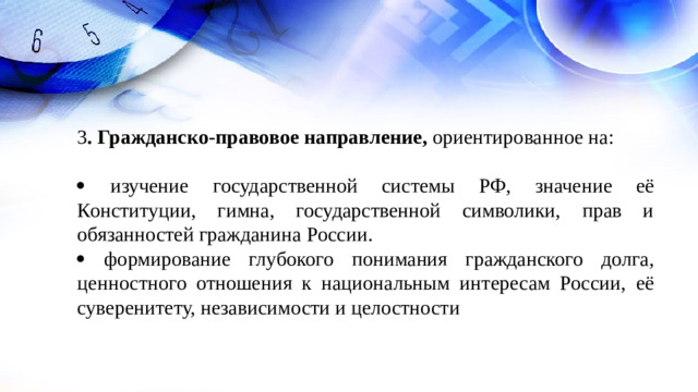 3 . Гражданско-правовое направление, ориентированное на:   изучение государственной системы РФ, значение её Конституции, гимна, государственной символики, прав и обязанностей гражданина России.   формирование глубокого понимания гражданского долга, ценностного отношения к национальным интересам России, её суверенитету, независимости и целостности