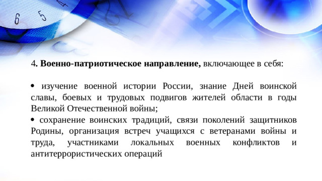 4 . Военно-патриотическое направление, включающее в себя:    изучение военной истории России, знание Дней воинской славы, боевых и трудовых подвигов жителей области в годы Великой Отечественной войны;   сохранение воинских традиций, связи поколений защитников Родины, организация встреч учащихся с ветеранами войны и труда, участниками локальных военных конфликтов и антитеррористических операций