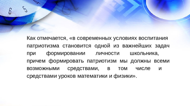 Как отмечается, «в современных условиях воспитания  патриотизма становится одной из важнейших задач при формировании личности школьника,  причем формировать патриотизм мы должны всеми возможными средствами, в том числе и  средствами уроков математики и физики».