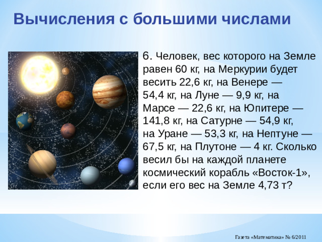 Вычисления с большими числами 6. Человек, вес которого на Земле равен 60 кг, на Меркурии будет весить 22,6 кг, на Венере — 54,4 кг, на Луне — 9,9 кг, на Марсе — 22,6 кг, на Юпитере — 141,8 кг, на Сатурне — 54,9 кг, на Уране — 53,3 кг, на Нептуне — 67,5 кг, на Плутоне — 4 кг. Сколько весил бы на каждой планете космический корабль «Восток-1», если его вес на Земле 4,73 т?