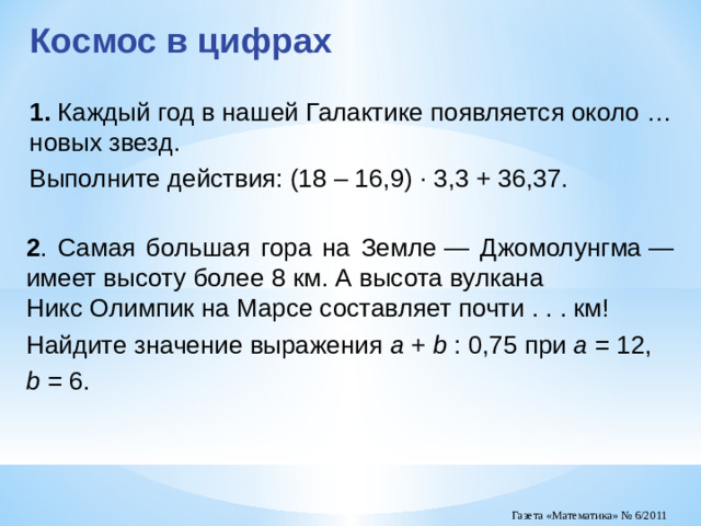 Космос в цифрах 1.  Каждый год в нашей Галактике появляется около … новых звезд. Выполните действия: (18 – 16,9) · 3,3 + 36,37. 2 . Самая большая гора на Земле — Джомолунгма — имеет высоту более 8 км. А высота вулкана Никс Олимпик на Марсе составляет почти . . . км! Найдите значение выражения a + b : 0,75 при a = 12, b = 6.