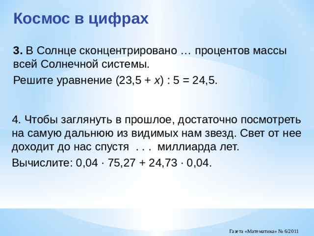 Космос в цифрах 3.  В Солнце сконцентрировано … процентов массы всей Солнечной системы. Решите уравнение (23,5 + x ) : 5 = 24,5. 4. Чтобы заглянуть в прошлое, достаточно посмотреть на самую дальнюю из видимых нам звезд. Свет от нее доходит до нас спустя . . . миллиарда лет. Вычислите: 0,04 · 75,27 + 24,73 · 0,04.