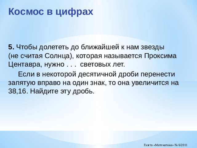 Космос в цифрах 5.  Чтобы долететь до ближайшей к нам звезды (не считая Солнца), которая называется Проксима Центавра, нужно . . . световых лет.  Если в некоторой десятичной дроби перенести запятую вправо на один знак, то она увеличится на 38,16. Найдите эту дробь.