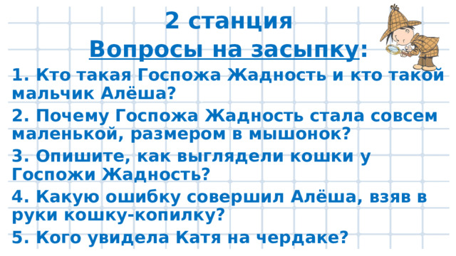 2 станция Вопросы на засыпку : 1. Кто такая Госпожа Жадность и кто такой мальчик Алёша? 2. Почему Госпожа Жадность стала совсем маленькой, размером в мышонок? 3. Опишите, как выглядели кошки у Госпожи Жадность? 4. Какую ошибку совершил Алёша, взяв в руки кошку-копилку? 5. Кого увидела Катя на чердаке?