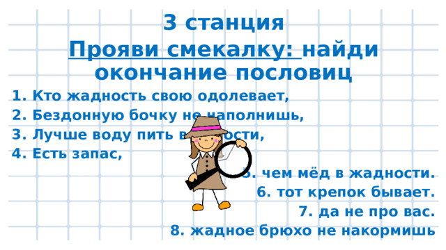 3 станция Прояви смекалку: найди окончание пословиц 1. Кто жадность свою одолевает, 2. Бездонную бочку не наполнишь, 3. Лучше воду пить в радости, 4. Есть запас, 5. чем мёд в жадности. 6. тот крепок бывает. 7. да не про вас. 8. жадное брюхо не накормишь