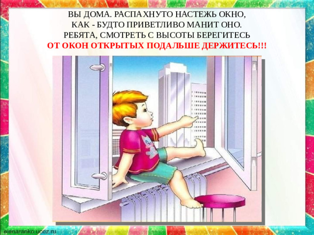 ВЫ ДОМА. РАСПАХНУТО НАСТЕЖЬ ОКНО,  КАК - БУДТО ПРИВЕТЛИВО МАНИТ ОНО.  РЕБЯТА, СМОТРЕТЬ С ВЫСОТЫ БЕРЕГИТЕСЬ  ОТ ОКОН ОТКРЫТЫХ ПОДАЛЬШЕ ДЕРЖИТЕСЬ!!!