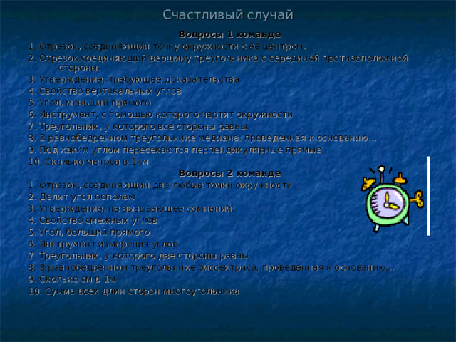 Счастливый случай Вопросы 1 команде 1. Отрезок, соединяющий точку окружности с её центром. 2. Отрезок соединяющий вершину треугольника с серединой противоположной стороны. 3. Утверждение, требующее доказательства 4. Свойство вертикальных углов 5. Угол, меньший прямого 6. Инструмент, с помощью которого чертят окружности 7. Треугольник, у которого все стороны равны 8. В равнобедренном треугольнике медиана, проведенная к основанию… 9. Под каким углом пересекаются перпендикулярные прямые 10. Сколько метров в 1км. Вопросы 2 команде 1. Отрезок, соединяющий две любые точки окружности. 2. Делит угол пополам 3. Утверждение, не вызывающее сомнений. 4. Свойство смежных углов 5. Угол, больший прямого 6. Инструмент измерения углов 7. Треугольник, у которого две стороны равны 8. В равнобедренном треугольнике биссектриса, проведенная к основанию… 9. Сколько см в 1м 10. Сумма всех длин сторон многоугольника