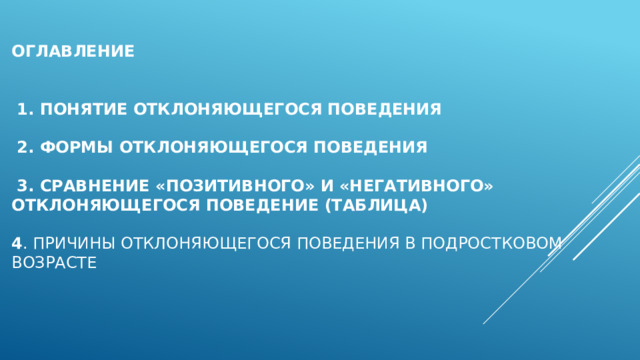 Оглавление    1. Понятие отклоняющегося поведения   2. Формы отклоняющегося поведения     3. Сравнение «позитивного» и «негативного» отклоняющегося поведение (таблица)   4 . Причины отклоняющегося поведения в подростковом возрасте