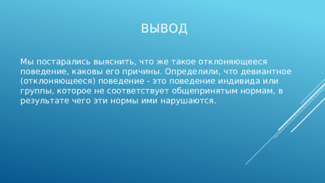 Вывод Мы постарались выяснить, что же такое отклоняющееся поведение, каковы его причины. Определили, что девиантное (отклоняющееся) поведение - это поведение индивида или группы, которое не соответствует общепринятым нормам, в результате чего эти нормы ими нарушаются.