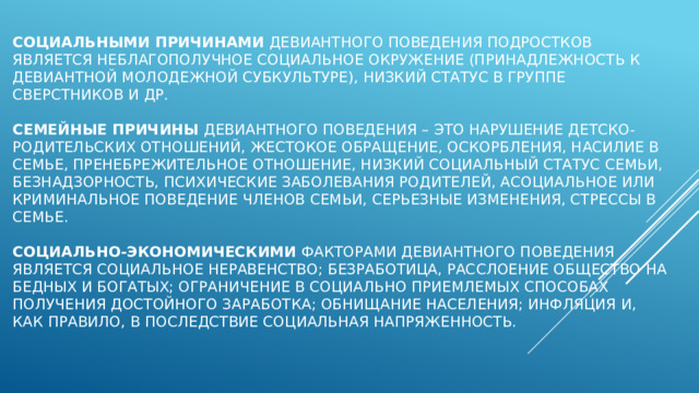 Социальными причинами девиантного поведения подростков является неблагополучное социальное окружение (принадлежность к девиантной молодежной субкультуре), низкий статус в группе сверстников и др.   Семейные причины девиантного поведения – это нарушение детско-родительских отношений, жестокое обращение, оскорбления, насилие в семье, пренебрежительное отношение, низкий социальный статус семьи, безнадзорность, психические заболевания родителей, асоциальное или криминальное поведение членов семьи, серьезные изменения, стрессы в семье.   Социально-экономическими факторами девиантного поведения является социальное неравенство; безработица, расслоение общество на бедных и богатых; ограничение в социально приемлемых способах получения достойного заработка; обнищание населения; инфляция и, как правило, в последствие социальная напряженность.