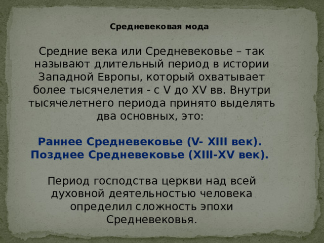 Средневековая мода Средние века или Средневековье – так называют длительный период в истории Западной Европы, который охватывает более тысячелетия - с V до XV вв. Внутри тысячелетнего периода принято выделять два основных, это: Раннее Средневековье (V- ХIII век). Позднее Средневековье (ХIII-ХV век).  Период господства церкви над всей духовной деятельностью человека определил сложность эпохи Средневековья.