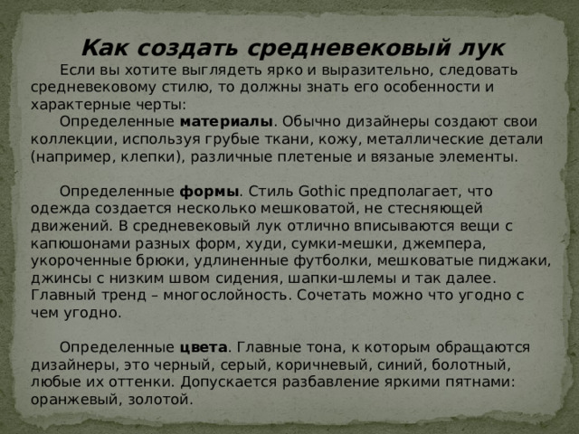 Как создать средневековый лук  Если вы хотите выглядеть ярко и выразительно, следовать средневековому стилю, то должны знать его особенности и характерные черты:  Определенные  материалы . Обычно дизайнеры создают свои коллекции, используя грубые ткани, кожу, металлические детали (например, клепки), различные плетеные и вязаные элементы.  Определенные  формы . Стиль Gothic предполагает, что одежда создается несколько мешковатой, не стесняющей движений. В средневековый лук отлично вписываются вещи с капюшонами разных форм, худи, сумки-мешки, джемпера, укороченные брюки, удлиненные футболки, мешковатые пиджаки, джинсы с низким швом сидения, шапки-шлемы и так далее. Главный тренд – многослойность. Сочетать можно что угодно с чем угодно.  Определенные  цвета . Главные тона, к которым обращаются дизайнеры, это черный, серый, коричневый, синий, болотный, любые их оттенки. Допускается разбавление яркими пятнами: оранжевый, золотой.