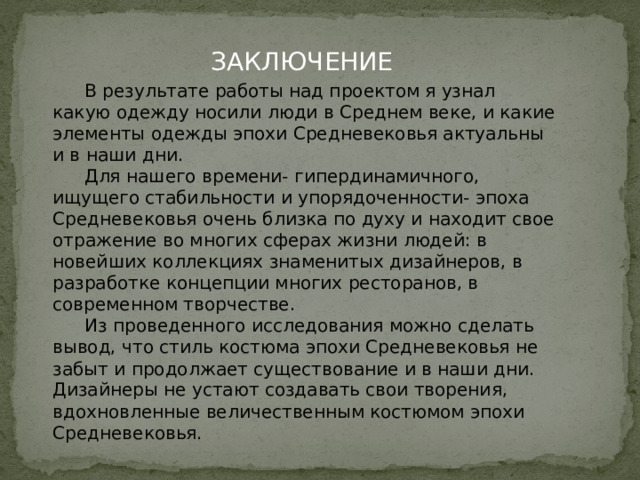 ЗАКЛЮЧЕНИЕ  В результате работы над проектом я узнал какую одежду носили люди в Среднем веке, и какие элементы одежды эпохи Средневековья актуальны и в наши дни.  Для нашего времени- гипердинамичного, ищущего стабильности и упорядоченности- эпоха Средневековья очень близка по духу и находит свое отражение во многих сферах жизни людей: в новейших коллекциях знаменитых дизайнеров, в разработке концепции многих ресторанов, в современном творчестве.  Из проведенного исследования можно сделать вывод, что стиль костюма эпохи Средневековья не забыт и продолжает существование и в наши дни. Дизайнеры не устают создавать свои творения, вдохновленные величественным костюмом эпохи Средневековья.