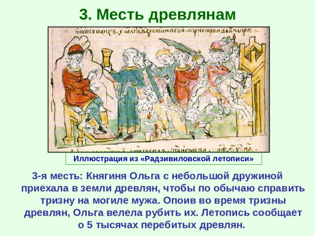 3. Месть древлянам Иллюстрация из «Радзивиловской летописи» 3-я месть: Княгиня Ольга с небольшой дружиной приехала в земли древлян, чтобы по обычаю справить тризну на могиле мужа. Опоив во время тризны древлян, Ольга велела рубить их. Летопись сообщает о 5 тысячах перебитых древлян.