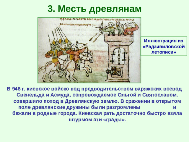 3. Месть древлянам Иллюстрация из «Радзивиловской летописи» В 946 г. киевское войско под предводительством варяжских воевод Свенельда и Асмуда, сопровождаемое Ольгой и Святославом, совершило поход в Древлянскую землю. В сражении в открытом поле древлянские дружины были разгромлены и бежали в родные города. Киевская рать достаточно быстро взяла штурмом эти «грады».