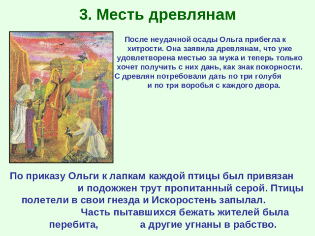 3. Месть древлянам После неудачной осады Ольга прибегла к хитрости. Она заявила древлянам, что уже удовлетворена местью за мужа и теперь только хочет получить с них дань, как знак покорности. С древлян потребовали дать по три голубя и по три воробья с каждого двора. По приказу Ольги к лапкам каждой птицы был привязан и подожжен трут пропитанный серой. Птицы полетели в свои гнезда и Искоростень запылал. Часть пытавшихся бежать жителей была перебита, а другие угнаны в рабство.