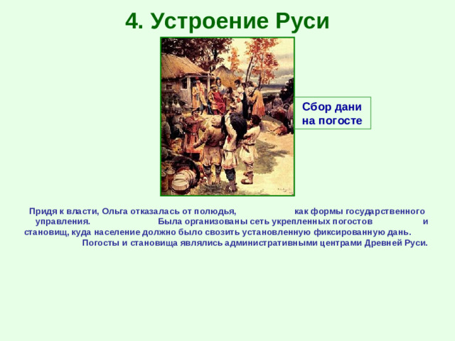 4. Устроение Руси Сбор дани на погосте Придя к власти, Ольга отказалась от полюдья, как формы государственного управления. Была организованы сеть укрепленных погостов и становищ, куда население должно было свозить установленную фиксированную дань. Погосты и становища являлись административными центрами Древней Руси.