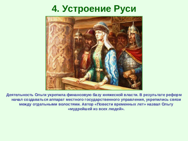 4. Устроение Руси Деятельность Ольги укрепила финансовую базу княжеской власти. В результате реформ начал создаваться аппарат местного государственного управления, укрепились связи между отдельными волостями. Автор «Повести временных лет» назвал Ольгу «мудрейшей из всех людей».