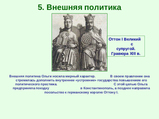 5. Внешняя политика Оттон I Великий с супругой. Гравюра XIII в. Внешняя политика Ольги носила мирный характер. В своем правлении она стремилась дополнить внутреннее «устроение» государства повышением его политического престижа. С этой целью Ольга предприняла поездку в Константинополь, а позднее направила посольство к германскому королю Оттону I .