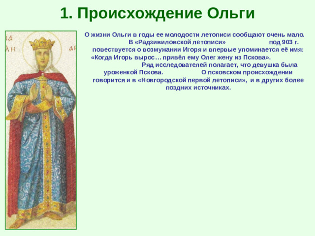 1. Происхождение Ольги О жизни Ольги в годы ее молодости летописи сообщают очень мало. В «Радзивиловской летописи» под 903 г. повествуется о возмужании Игоря и впервые упоминается её имя: «Когда Игорь вырос… привёл ему Олег жену из Пскова». Ряд исследователей полагает, что девушка была уроженкой Пскова. О псковском происхождении говорится и в «Новгородской первой летописи», и в других более поздних источниках.