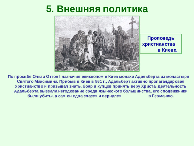 5. Внешняя политика Проповедь христианства в Киеве. По просьбе Ольги Оттон I назначил епископом в Киев монаха Адальберта из монастыря Святого Максимина. Прибыв в Киев в 861 г., Адальберт активно пропагандировал христианство и призывал знать, бояр и купцов принять веру Христа. Деятельность Адальберта вызвала негодование среди языческого большинства, его сподвижники были убиты, а сам он едва спасся и вернулся в Германию.