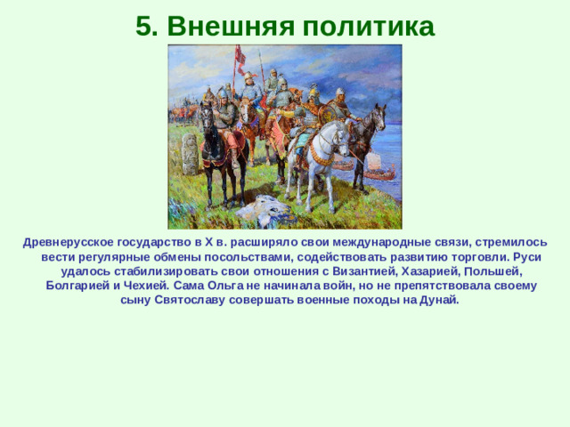 5. Внешняя политика Древнерусское государство в Х в. расширяло свои международные связи, стремилось вести регулярные обмены посольствами, содействовать развитию торговли. Руси удалось стабилизировать свои отношения с Византией, Хазарией, Польшей, Болгарией и Чехией. Сама Ольга не начинала войн, но не препятствовала своему сыну Святославу совершать военные походы на Дунай.