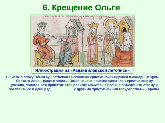 6. Крещение Ольги Иллюстрация из «Радзивиловской летописи» В Киеве в эпоху Ольги существовало несколько христианских церквей и соборный храм Святого Ильи. Придя к власти, Ольга начала присматриваться к христианскому учению, полагая, что принятие этой религии может еще больше объединить страну и поставить её в один ряд с другими христианскими государствами Европы.