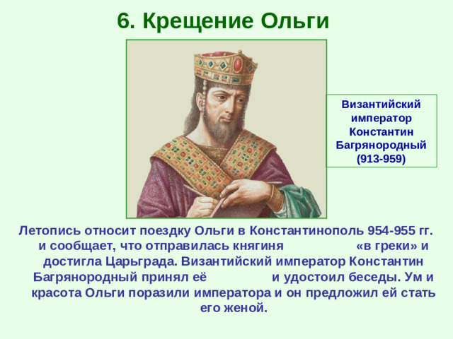 6. Крещение Ольги Византийский император Константин Багрянородный (913-959) Летопись относит поездку Ольги в Константинополь 954-955 гг. и сообщает, что отправилась княгиня «в греки» и достигла Царьграда. Византийский император Константин Багрянородный принял её и удостоил беседы. Ум и красота Ольги поразили императора и он предложил ей стать его женой.