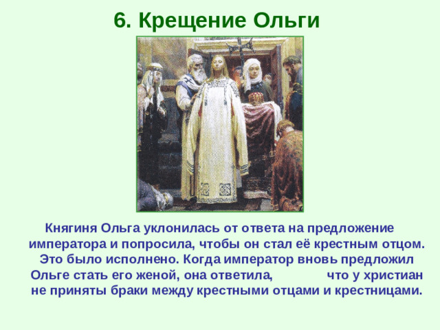 6. Крещение Ольги Княгиня Ольга уклонилась от ответа на предложение императора и попросила, чтобы он стал её крестным отцом. Это было исполнено. Когда император вновь предложил Ольге стать его женой, она ответила, что у христиан не приняты браки между крестными отцами и крестницами.