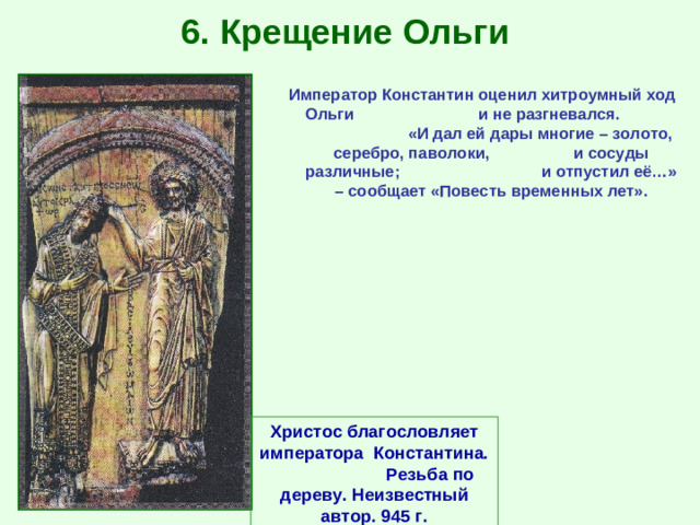 6. Крещение Ольги Император Константин оценил хитроумный ход Ольги и не разгневался. «И дал ей дары многие – золото, серебро, паволоки, и сосуды различные; и отпустил её…» – сообщает «Повесть временных лет». Христос благословляет императора Константина. Резьба по дереву. Неизвестный автор. 945 г.