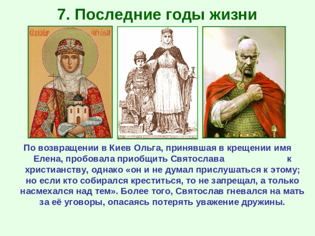 7. Последние годы жизни По возвращении в Киев Ольга, принявшая в крещении имя Елена, пробовала приобщить Святослава к христианству, однако «он и не думал прислушаться к этому; но если кто собирался креститься, то не запрещал, а только насмехался над тем». Более того, Святослав гневался на мать за её уговоры, опасаясь потерять уважение дружины.