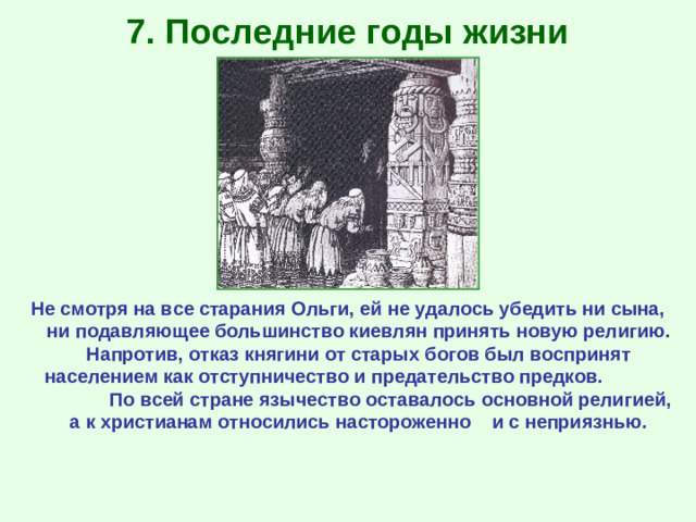 7. Последние годы жизни Не смотря на все старания Ольги, ей не удалось убедить ни сына, ни подавляющее большинство киевлян принять новую религию. Напротив, отказ княгини от старых богов был воспринят населением как отступничество и предательство предков. По всей стране язычество оставалось основной религией, а к христианам относились настороженно и с неприязнью.