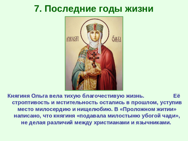 7. Последние годы жизни Княгиня Ольга вела тихую благочестивую жизнь. Её строптивость и мстительность остались в прошлом, уступив место милосердию и нищелюбию. В «Проложном житии» написано, что княгиня «подавала милостыню убогой чади», не делая различий между христианами и язычниками.