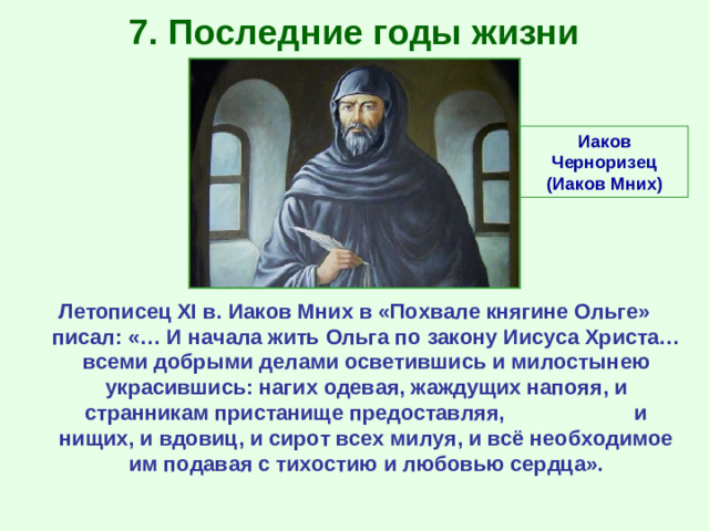 7. Последние годы жизни Иаков Черноризец (Иаков Мних) Летописец XI в. Иаков Мних в «Похвале княгине Ольге» писал: «… И начала жить Ольга по закону Иисуса Христа… всеми добрыми делами осветившись и милостынею украсившись: нагих одевая, жаждущих напояя, и странникам пристанище предоставляя, и нищих, и вдовиц, и сирот всех милуя, и всё необходимое им подавая с тихостию и любовью сердца».