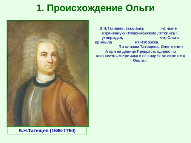 1. Происхождение Ольги В.Н.Татищев, ссылаясь на ныне утраченную «Иоакимовскую летопись», утверждал, что Ольга прибыла из Изборска. По словам Татищева, Олег женил Игоря на девице Прекрасе, однако по неизвестным причинам её «нарёк во свое имя Ольга». В.Н.Татищев (1686-1750)