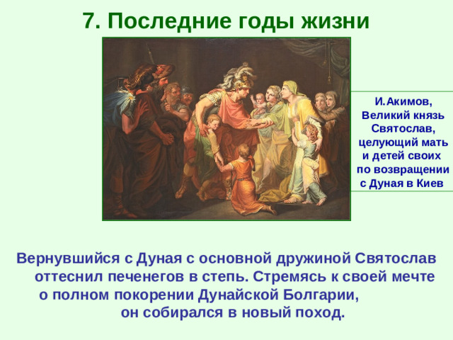 7. Последние годы жизни И.Акимов, Великий князь Святослав, целующий мать и детей своих по возвращении с Дуная в Киев Вернувшийся с Дуная с основной дружиной Святослав оттеснил печенегов в степь. Стремясь к своей мечте о полном покорении Дунайской Болгарии, он собирался в новый поход.