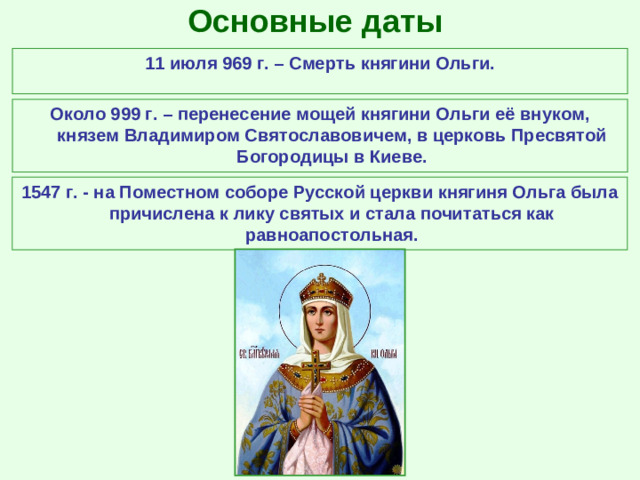 Основные даты 11 июля 969 г. – Смерть княгини Ольги. Около 999 г. – перенесение мощей княгини Ольги её внуком, князем Владимиром Святославовичем, в церковь Пресвятой Богородицы в Киеве. 1547 г. - на Поместном соборе Русской церкви княгиня Ольга была причислена к лику святых и стала почитаться как равноапостольная.