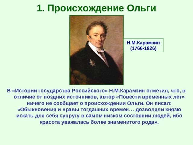 1. Происхождение Ольги Н.М.Карамзин (1766-1826) В «Истории государства Российского» Н.М.Карамзин отметил, что, в отличие от поздних источников, автор «Повести временных лет» ничего не сообщает о происхождении Ольги. Он писал: «Обыкновения и нравы тогдашних времен… дозволяли князю искать для себя супругу в самом низком состоянии людей, ибо красота уважалась более знаменитого рода».