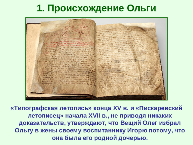 1. Происхождение Ольги «Типографская летопись» конца XV в. и «Пискаревский летописец» начала XVII в., не приводя никаких доказательств, утверждают, что Вещий Олег избрал Ольгу в жены своему воспитаннику Игорю потому, что она была его родной дочерью.